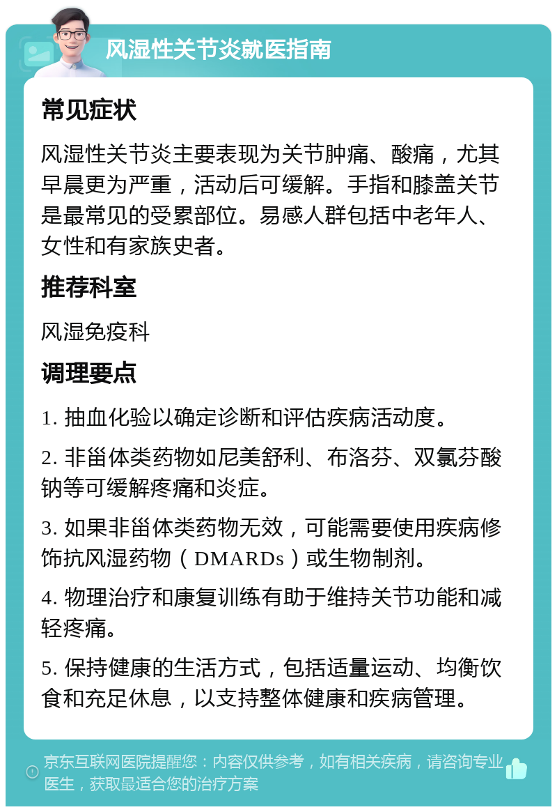 风湿性关节炎就医指南 常见症状 风湿性关节炎主要表现为关节肿痛、酸痛，尤其早晨更为严重，活动后可缓解。手指和膝盖关节是最常见的受累部位。易感人群包括中老年人、女性和有家族史者。 推荐科室 风湿免疫科 调理要点 1. 抽血化验以确定诊断和评估疾病活动度。 2. 非甾体类药物如尼美舒利、布洛芬、双氯芬酸钠等可缓解疼痛和炎症。 3. 如果非甾体类药物无效，可能需要使用疾病修饰抗风湿药物（DMARDs）或生物制剂。 4. 物理治疗和康复训练有助于维持关节功能和减轻疼痛。 5. 保持健康的生活方式，包括适量运动、均衡饮食和充足休息，以支持整体健康和疾病管理。