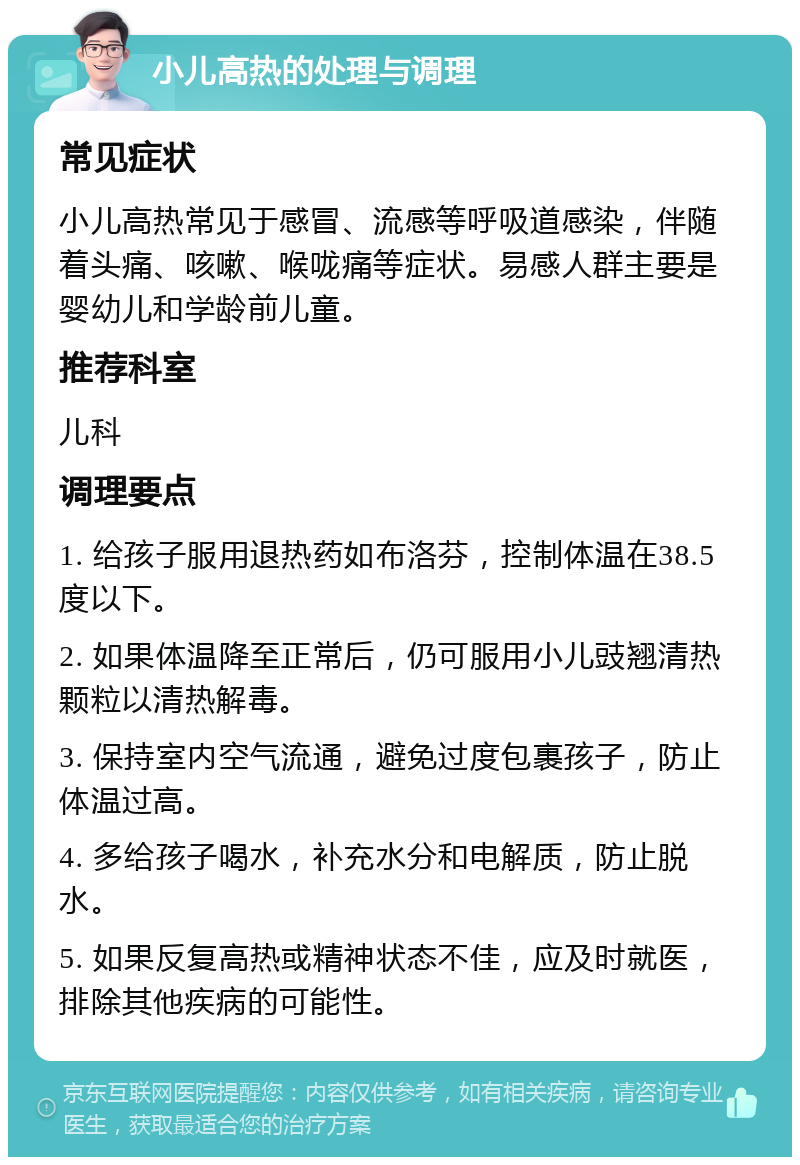 小儿高热的处理与调理 常见症状 小儿高热常见于感冒、流感等呼吸道感染，伴随着头痛、咳嗽、喉咙痛等症状。易感人群主要是婴幼儿和学龄前儿童。 推荐科室 儿科 调理要点 1. 给孩子服用退热药如布洛芬，控制体温在38.5度以下。 2. 如果体温降至正常后，仍可服用小儿豉翘清热颗粒以清热解毒。 3. 保持室内空气流通，避免过度包裹孩子，防止体温过高。 4. 多给孩子喝水，补充水分和电解质，防止脱水。 5. 如果反复高热或精神状态不佳，应及时就医，排除其他疾病的可能性。