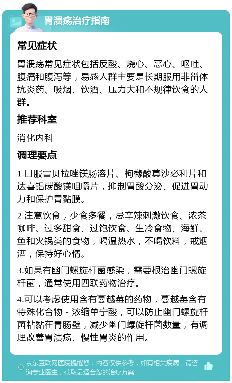 胃溃疡治疗指南 常见症状 胃溃疡常见症状包括反酸、烧心、恶心、呕吐、腹痛和腹泻等，易感人群主要是长期服用非甾体抗炎药、吸烟、饮酒、压力大和不规律饮食的人群。 推荐科室 消化内科 调理要点 1.口服雷贝拉唑镁肠溶片、枸橼酸莫沙必利片和达喜铝碳酸镁咀嚼片，抑制胃酸分泌、促进胃动力和保护胃黏膜。 2.注意饮食，少食多餐，忌辛辣刺激饮食、浓茶咖啡、过多甜食、过饱饮食、生冷食物、海鲜、鱼和火锅类的食物，喝温热水，不喝饮料，戒烟酒，保持好心情。 3.如果有幽门螺旋杆菌感染，需要根治幽门螺旋杆菌，通常使用四联药物治疗。 4.可以考虑使用含有蔓越莓的药物，蔓越莓含有特殊化合物－浓缩单宁酸，可以防止幽门螺旋杆菌粘黏在胃肠壁，减少幽门螺旋杆菌数量，有调理改善胃溃疡、慢性胃炎的作用。