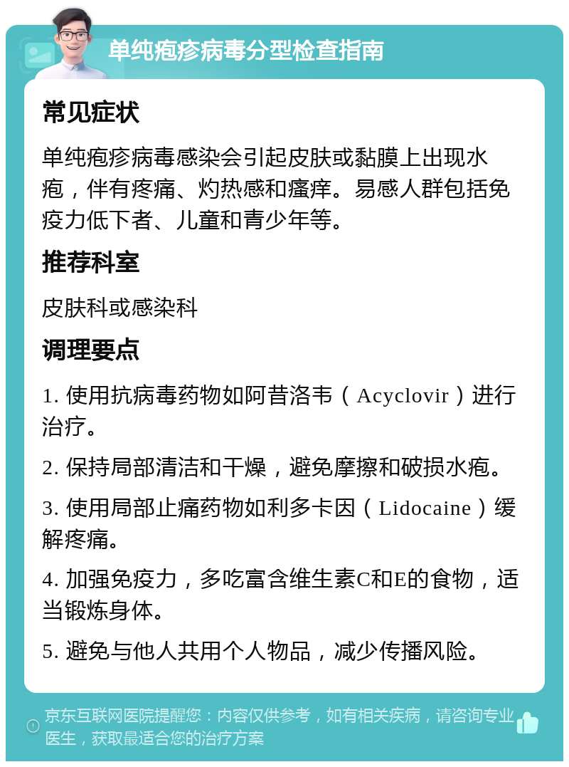 单纯疱疹病毒分型检查指南 常见症状 单纯疱疹病毒感染会引起皮肤或黏膜上出现水疱，伴有疼痛、灼热感和瘙痒。易感人群包括免疫力低下者、儿童和青少年等。 推荐科室 皮肤科或感染科 调理要点 1. 使用抗病毒药物如阿昔洛韦（Acyclovir）进行治疗。 2. 保持局部清洁和干燥，避免摩擦和破损水疱。 3. 使用局部止痛药物如利多卡因（Lidocaine）缓解疼痛。 4. 加强免疫力，多吃富含维生素C和E的食物，适当锻炼身体。 5. 避免与他人共用个人物品，减少传播风险。