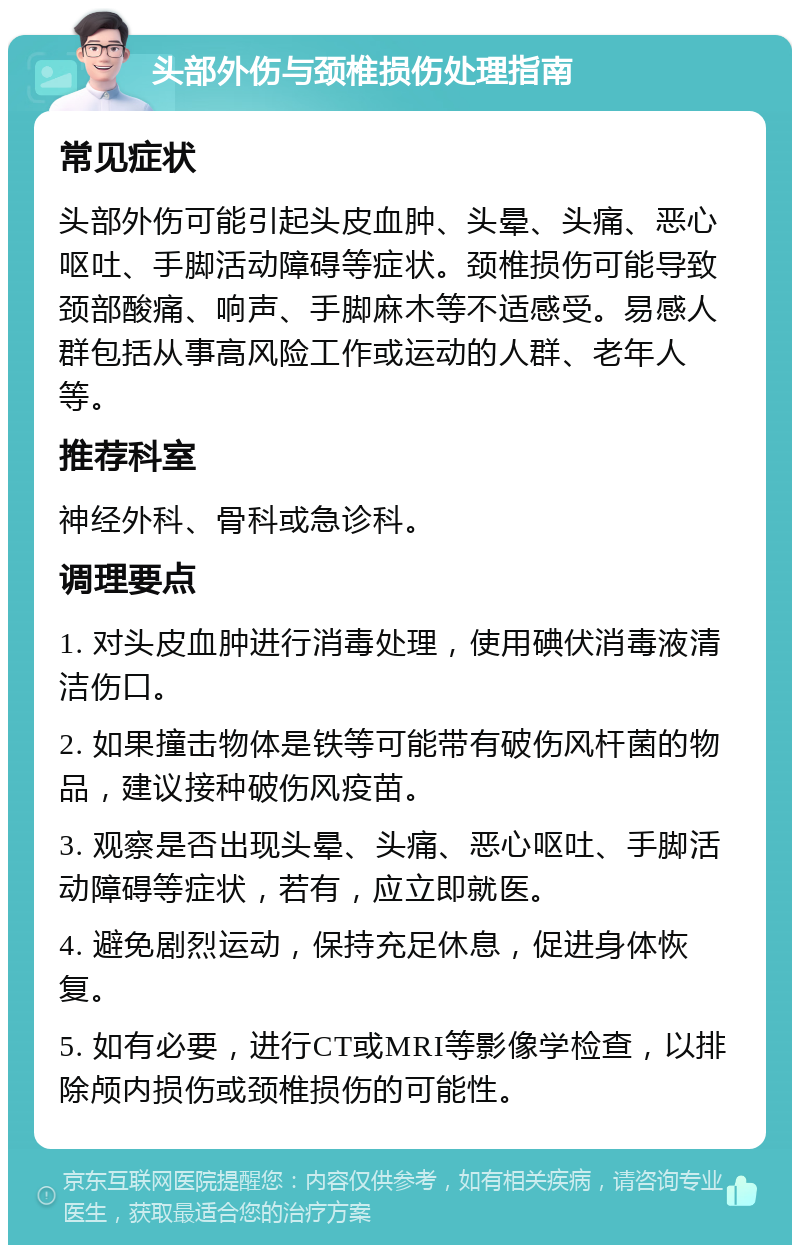 头部外伤与颈椎损伤处理指南 常见症状 头部外伤可能引起头皮血肿、头晕、头痛、恶心呕吐、手脚活动障碍等症状。颈椎损伤可能导致颈部酸痛、响声、手脚麻木等不适感受。易感人群包括从事高风险工作或运动的人群、老年人等。 推荐科室 神经外科、骨科或急诊科。 调理要点 1. 对头皮血肿进行消毒处理，使用碘伏消毒液清洁伤口。 2. 如果撞击物体是铁等可能带有破伤风杆菌的物品，建议接种破伤风疫苗。 3. 观察是否出现头晕、头痛、恶心呕吐、手脚活动障碍等症状，若有，应立即就医。 4. 避免剧烈运动，保持充足休息，促进身体恢复。 5. 如有必要，进行CT或MRI等影像学检查，以排除颅内损伤或颈椎损伤的可能性。