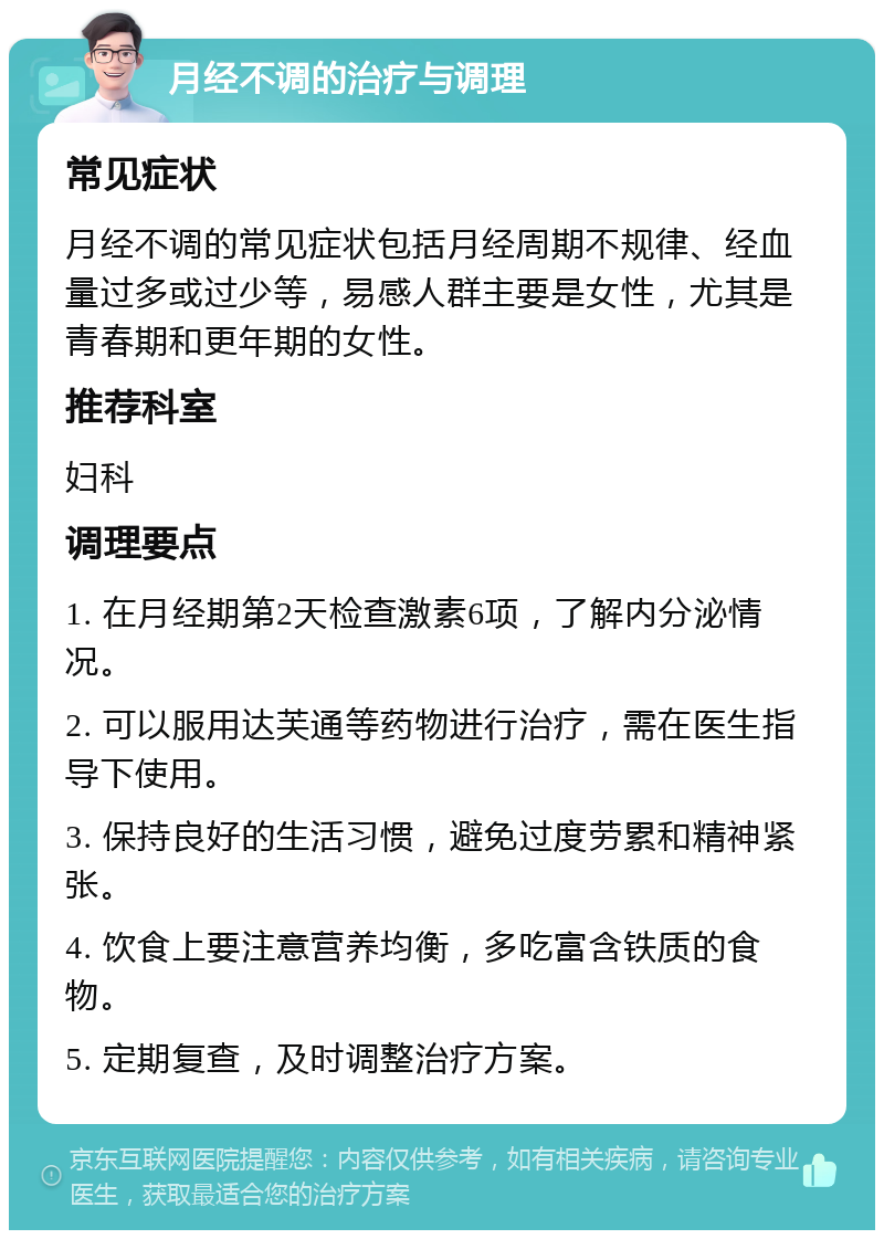 月经不调的治疗与调理 常见症状 月经不调的常见症状包括月经周期不规律、经血量过多或过少等，易感人群主要是女性，尤其是青春期和更年期的女性。 推荐科室 妇科 调理要点 1. 在月经期第2天检查激素6项，了解内分泌情况。 2. 可以服用达芙通等药物进行治疗，需在医生指导下使用。 3. 保持良好的生活习惯，避免过度劳累和精神紧张。 4. 饮食上要注意营养均衡，多吃富含铁质的食物。 5. 定期复查，及时调整治疗方案。