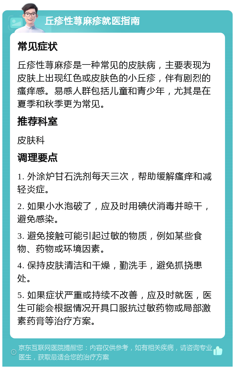 丘疹性荨麻疹就医指南 常见症状 丘疹性荨麻疹是一种常见的皮肤病，主要表现为皮肤上出现红色或皮肤色的小丘疹，伴有剧烈的瘙痒感。易感人群包括儿童和青少年，尤其是在夏季和秋季更为常见。 推荐科室 皮肤科 调理要点 1. 外涂炉甘石洗剂每天三次，帮助缓解瘙痒和减轻炎症。 2. 如果小水泡破了，应及时用碘伏消毒并晾干，避免感染。 3. 避免接触可能引起过敏的物质，例如某些食物、药物或环境因素。 4. 保持皮肤清洁和干燥，勤洗手，避免抓挠患处。 5. 如果症状严重或持续不改善，应及时就医，医生可能会根据情况开具口服抗过敏药物或局部激素药膏等治疗方案。