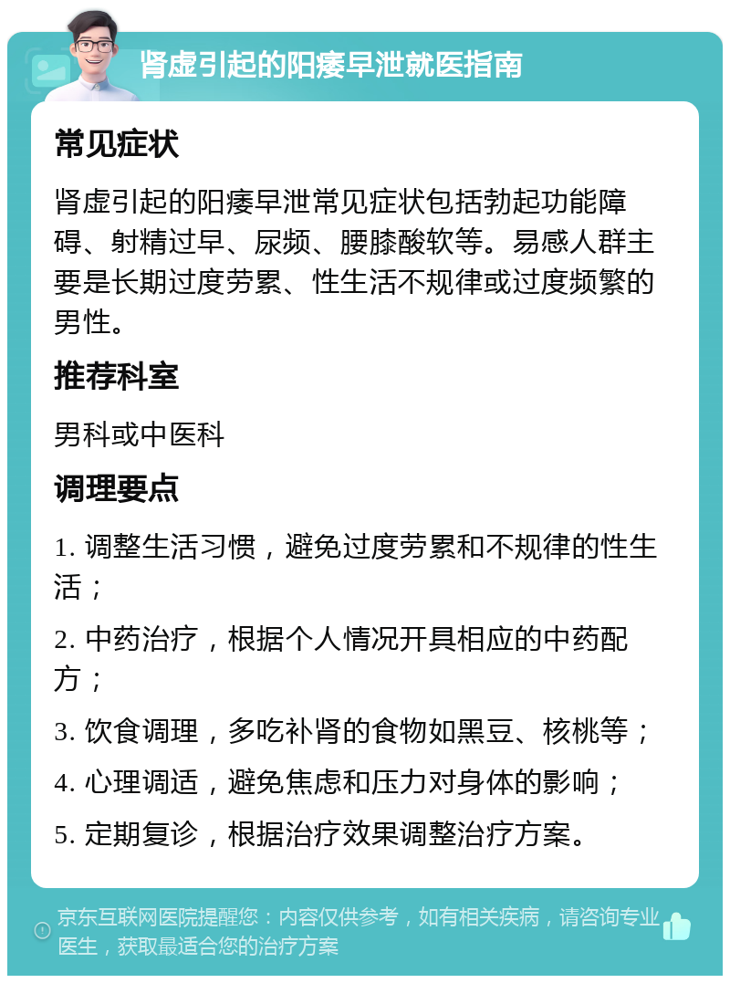 肾虚引起的阳痿早泄就医指南 常见症状 肾虚引起的阳痿早泄常见症状包括勃起功能障碍、射精过早、尿频、腰膝酸软等。易感人群主要是长期过度劳累、性生活不规律或过度频繁的男性。 推荐科室 男科或中医科 调理要点 1. 调整生活习惯，避免过度劳累和不规律的性生活； 2. 中药治疗，根据个人情况开具相应的中药配方； 3. 饮食调理，多吃补肾的食物如黑豆、核桃等； 4. 心理调适，避免焦虑和压力对身体的影响； 5. 定期复诊，根据治疗效果调整治疗方案。