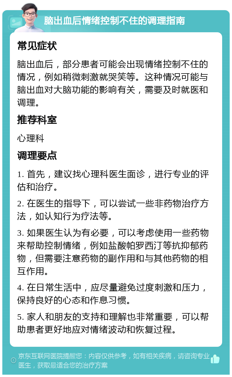 脑出血后情绪控制不住的调理指南 常见症状 脑出血后，部分患者可能会出现情绪控制不住的情况，例如稍微刺激就哭笑等。这种情况可能与脑出血对大脑功能的影响有关，需要及时就医和调理。 推荐科室 心理科 调理要点 1. 首先，建议找心理科医生面诊，进行专业的评估和治疗。 2. 在医生的指导下，可以尝试一些非药物治疗方法，如认知行为疗法等。 3. 如果医生认为有必要，可以考虑使用一些药物来帮助控制情绪，例如盐酸帕罗西汀等抗抑郁药物，但需要注意药物的副作用和与其他药物的相互作用。 4. 在日常生活中，应尽量避免过度刺激和压力，保持良好的心态和作息习惯。 5. 家人和朋友的支持和理解也非常重要，可以帮助患者更好地应对情绪波动和恢复过程。