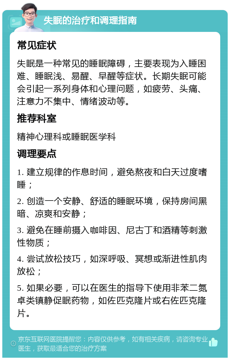 失眠的治疗和调理指南 常见症状 失眠是一种常见的睡眠障碍，主要表现为入睡困难、睡眠浅、易醒、早醒等症状。长期失眠可能会引起一系列身体和心理问题，如疲劳、头痛、注意力不集中、情绪波动等。 推荐科室 精神心理科或睡眠医学科 调理要点 1. 建立规律的作息时间，避免熬夜和白天过度嗜睡； 2. 创造一个安静、舒适的睡眠环境，保持房间黑暗、凉爽和安静； 3. 避免在睡前摄入咖啡因、尼古丁和酒精等刺激性物质； 4. 尝试放松技巧，如深呼吸、冥想或渐进性肌肉放松； 5. 如果必要，可以在医生的指导下使用非苯二氮卓类镇静促眠药物，如佐匹克隆片或右佐匹克隆片。