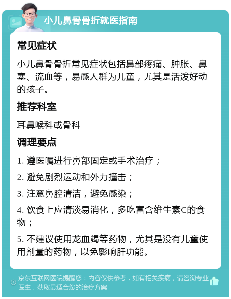 小儿鼻骨骨折就医指南 常见症状 小儿鼻骨骨折常见症状包括鼻部疼痛、肿胀、鼻塞、流血等，易感人群为儿童，尤其是活泼好动的孩子。 推荐科室 耳鼻喉科或骨科 调理要点 1. 遵医嘱进行鼻部固定或手术治疗； 2. 避免剧烈运动和外力撞击； 3. 注意鼻腔清洁，避免感染； 4. 饮食上应清淡易消化，多吃富含维生素C的食物； 5. 不建议使用龙血竭等药物，尤其是没有儿童使用剂量的药物，以免影响肝功能。