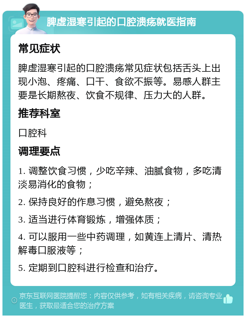 脾虚湿寒引起的口腔溃疡就医指南 常见症状 脾虚湿寒引起的口腔溃疡常见症状包括舌头上出现小泡、疼痛、口干、食欲不振等。易感人群主要是长期熬夜、饮食不规律、压力大的人群。 推荐科室 口腔科 调理要点 1. 调整饮食习惯，少吃辛辣、油腻食物，多吃清淡易消化的食物； 2. 保持良好的作息习惯，避免熬夜； 3. 适当进行体育锻炼，增强体质； 4. 可以服用一些中药调理，如黄连上清片、清热解毒口服液等； 5. 定期到口腔科进行检查和治疗。