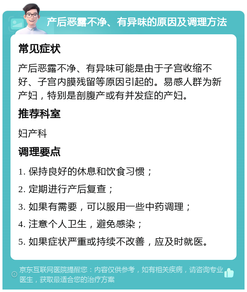 产后恶露不净、有异味的原因及调理方法 常见症状 产后恶露不净、有异味可能是由于子宫收缩不好、子宫内膜残留等原因引起的。易感人群为新产妇，特别是剖腹产或有并发症的产妇。 推荐科室 妇产科 调理要点 1. 保持良好的休息和饮食习惯； 2. 定期进行产后复查； 3. 如果有需要，可以服用一些中药调理； 4. 注意个人卫生，避免感染； 5. 如果症状严重或持续不改善，应及时就医。