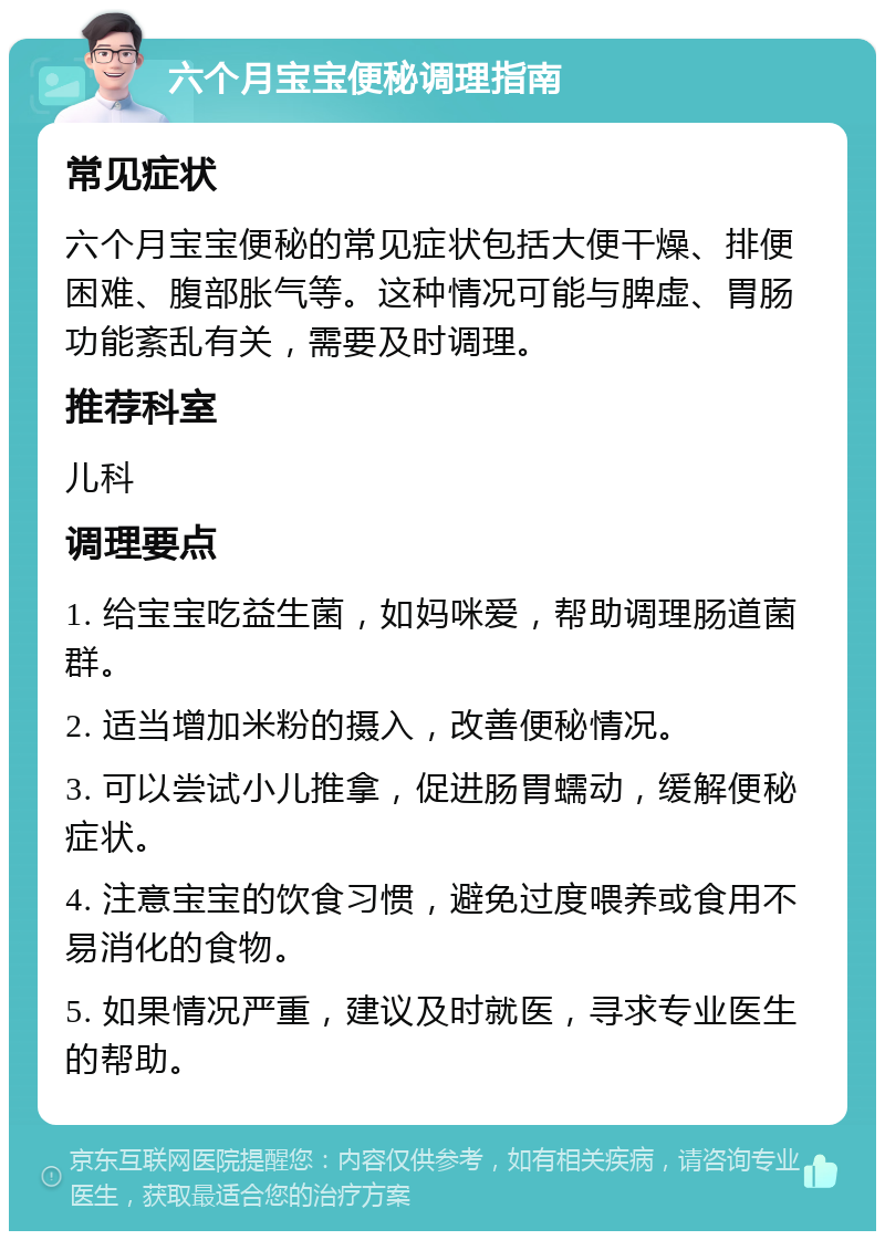 六个月宝宝便秘调理指南 常见症状 六个月宝宝便秘的常见症状包括大便干燥、排便困难、腹部胀气等。这种情况可能与脾虚、胃肠功能紊乱有关，需要及时调理。 推荐科室 儿科 调理要点 1. 给宝宝吃益生菌，如妈咪爱，帮助调理肠道菌群。 2. 适当增加米粉的摄入，改善便秘情况。 3. 可以尝试小儿推拿，促进肠胃蠕动，缓解便秘症状。 4. 注意宝宝的饮食习惯，避免过度喂养或食用不易消化的食物。 5. 如果情况严重，建议及时就医，寻求专业医生的帮助。