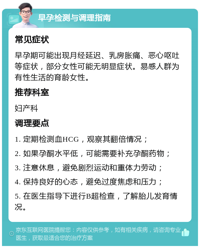 早孕检测与调理指南 常见症状 早孕期可能出现月经延迟、乳房胀痛、恶心呕吐等症状，部分女性可能无明显症状。易感人群为有性生活的育龄女性。 推荐科室 妇产科 调理要点 1. 定期检测血HCG，观察其翻倍情况； 2. 如果孕酮水平低，可能需要补充孕酮药物； 3. 注意休息，避免剧烈运动和重体力劳动； 4. 保持良好的心态，避免过度焦虑和压力； 5. 在医生指导下进行B超检查，了解胎儿发育情况。