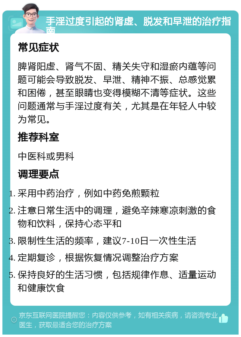 手淫过度引起的肾虚、脱发和早泄的治疗指南 常见症状 脾肾阳虚、肾气不固、精关失守和湿瘀内蕴等问题可能会导致脱发、早泄、精神不振、总感觉累和困倦，甚至眼睛也变得模糊不清等症状。这些问题通常与手淫过度有关，尤其是在年轻人中较为常见。 推荐科室 中医科或男科 调理要点 采用中药治疗，例如中药免煎颗粒 注意日常生活中的调理，避免辛辣寒凉刺激的食物和饮料，保持心态平和 限制性生活的频率，建议7-10日一次性生活 定期复诊，根据恢复情况调整治疗方案 保持良好的生活习惯，包括规律作息、适量运动和健康饮食