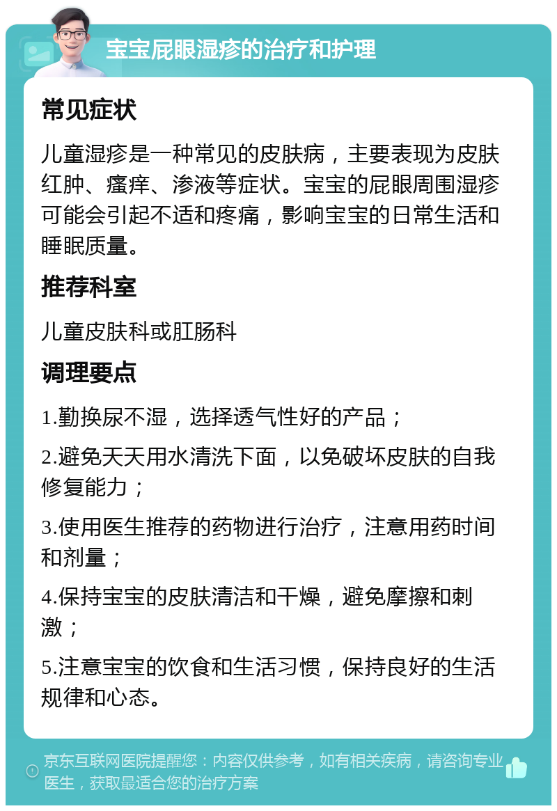 宝宝屁眼湿疹的治疗和护理 常见症状 儿童湿疹是一种常见的皮肤病，主要表现为皮肤红肿、瘙痒、渗液等症状。宝宝的屁眼周围湿疹可能会引起不适和疼痛，影响宝宝的日常生活和睡眠质量。 推荐科室 儿童皮肤科或肛肠科 调理要点 1.勤换尿不湿，选择透气性好的产品； 2.避免天天用水清洗下面，以免破坏皮肤的自我修复能力； 3.使用医生推荐的药物进行治疗，注意用药时间和剂量； 4.保持宝宝的皮肤清洁和干燥，避免摩擦和刺激； 5.注意宝宝的饮食和生活习惯，保持良好的生活规律和心态。