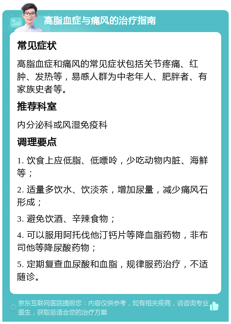 高脂血症与痛风的治疗指南 常见症状 高脂血症和痛风的常见症状包括关节疼痛、红肿、发热等，易感人群为中老年人、肥胖者、有家族史者等。 推荐科室 内分泌科或风湿免疫科 调理要点 1. 饮食上应低脂、低嘌呤，少吃动物内脏、海鲜等； 2. 适量多饮水、饮淡茶，增加尿量，减少痛风石形成； 3. 避免饮酒、辛辣食物； 4. 可以服用阿托伐他汀钙片等降血脂药物，非布司他等降尿酸药物； 5. 定期复查血尿酸和血脂，规律服药治疗，不适随诊。