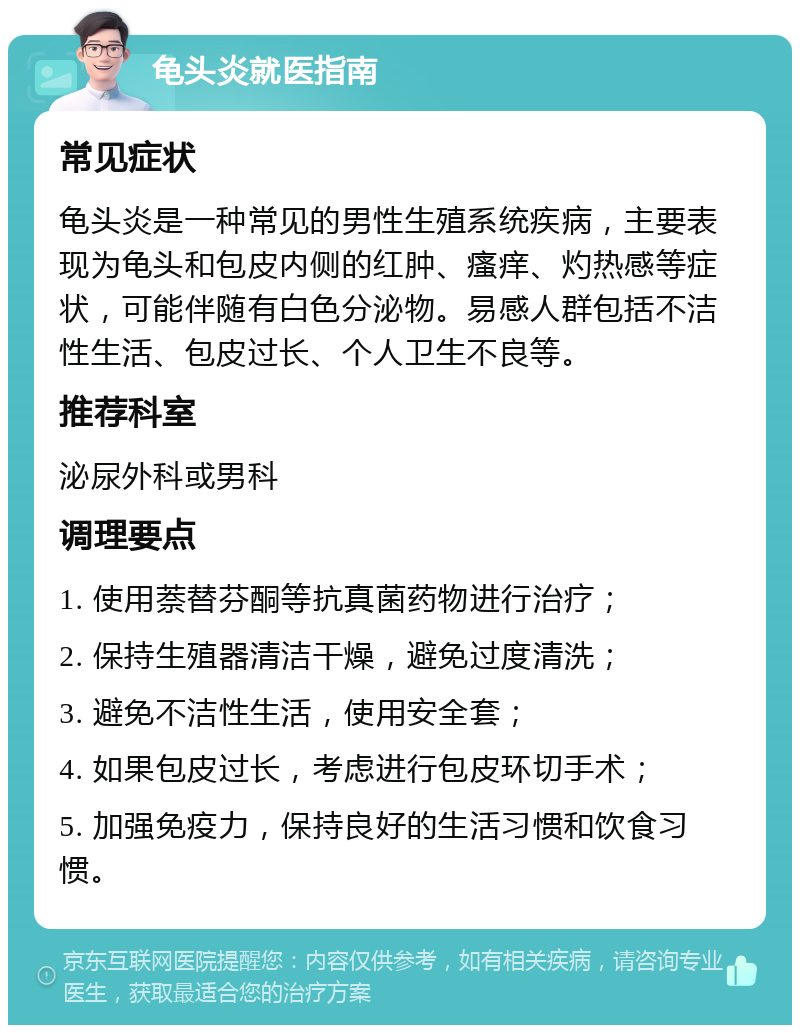 龟头炎就医指南 常见症状 龟头炎是一种常见的男性生殖系统疾病，主要表现为龟头和包皮内侧的红肿、瘙痒、灼热感等症状，可能伴随有白色分泌物。易感人群包括不洁性生活、包皮过长、个人卫生不良等。 推荐科室 泌尿外科或男科 调理要点 1. 使用萘替芬酮等抗真菌药物进行治疗； 2. 保持生殖器清洁干燥，避免过度清洗； 3. 避免不洁性生活，使用安全套； 4. 如果包皮过长，考虑进行包皮环切手术； 5. 加强免疫力，保持良好的生活习惯和饮食习惯。