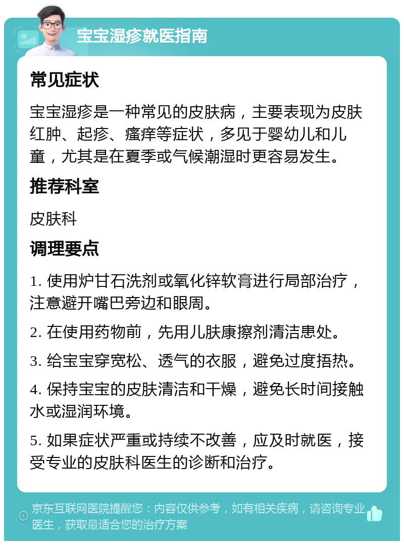 宝宝湿疹就医指南 常见症状 宝宝湿疹是一种常见的皮肤病，主要表现为皮肤红肿、起疹、瘙痒等症状，多见于婴幼儿和儿童，尤其是在夏季或气候潮湿时更容易发生。 推荐科室 皮肤科 调理要点 1. 使用炉甘石洗剂或氧化锌软膏进行局部治疗，注意避开嘴巴旁边和眼周。 2. 在使用药物前，先用儿肤康擦剂清洁患处。 3. 给宝宝穿宽松、透气的衣服，避免过度捂热。 4. 保持宝宝的皮肤清洁和干燥，避免长时间接触水或湿润环境。 5. 如果症状严重或持续不改善，应及时就医，接受专业的皮肤科医生的诊断和治疗。