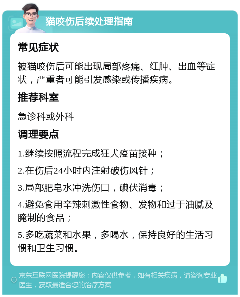 猫咬伤后续处理指南 常见症状 被猫咬伤后可能出现局部疼痛、红肿、出血等症状，严重者可能引发感染或传播疾病。 推荐科室 急诊科或外科 调理要点 1.继续按照流程完成狂犬疫苗接种； 2.在伤后24小时内注射破伤风针； 3.局部肥皂水冲洗伤口，碘伏消毒； 4.避免食用辛辣刺激性食物、发物和过于油腻及腌制的食品； 5.多吃蔬菜和水果，多喝水，保持良好的生活习惯和卫生习惯。