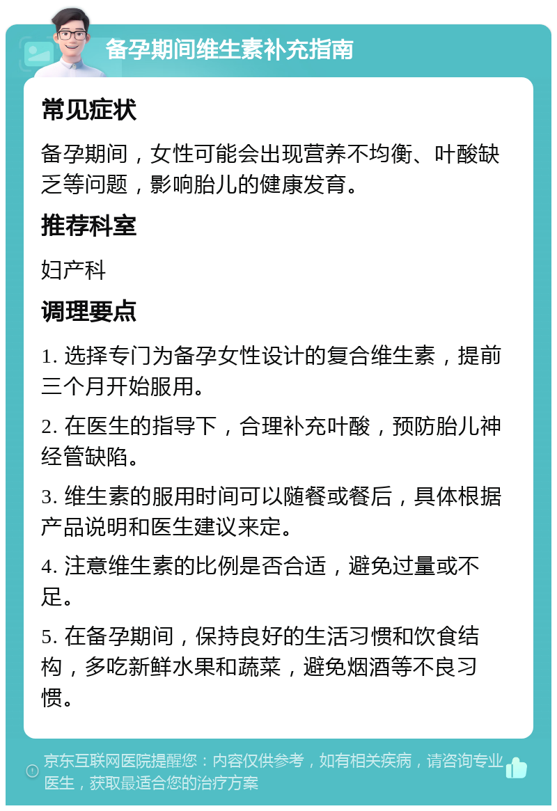 备孕期间维生素补充指南 常见症状 备孕期间，女性可能会出现营养不均衡、叶酸缺乏等问题，影响胎儿的健康发育。 推荐科室 妇产科 调理要点 1. 选择专门为备孕女性设计的复合维生素，提前三个月开始服用。 2. 在医生的指导下，合理补充叶酸，预防胎儿神经管缺陷。 3. 维生素的服用时间可以随餐或餐后，具体根据产品说明和医生建议来定。 4. 注意维生素的比例是否合适，避免过量或不足。 5. 在备孕期间，保持良好的生活习惯和饮食结构，多吃新鲜水果和蔬菜，避免烟酒等不良习惯。