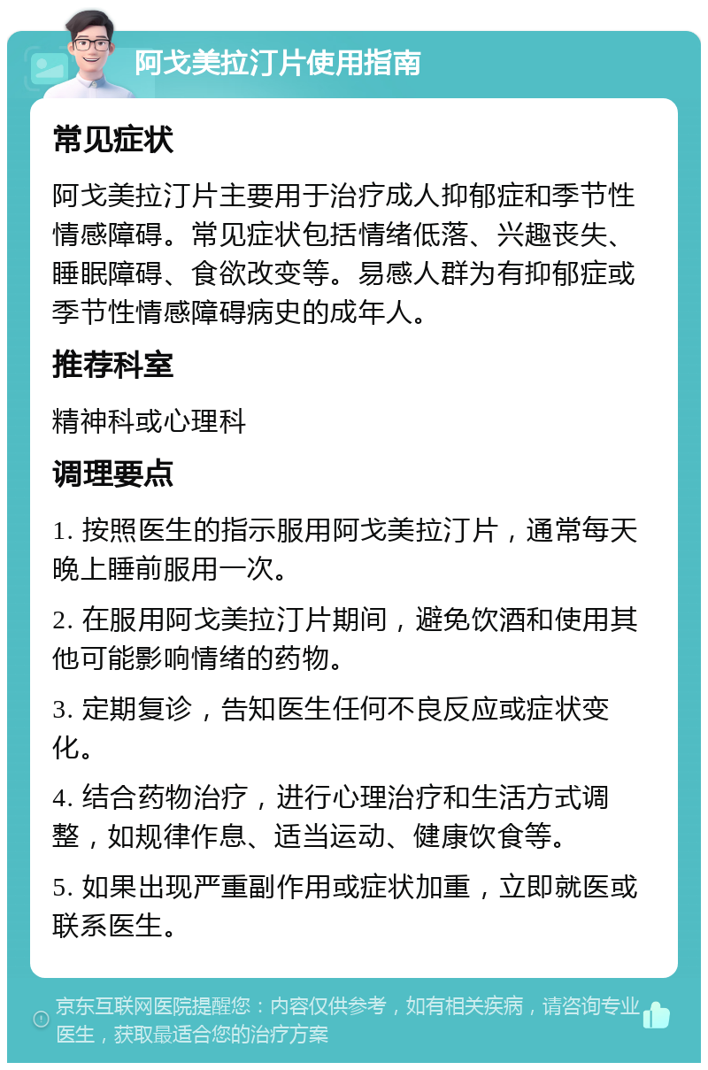 阿戈美拉汀片使用指南 常见症状 阿戈美拉汀片主要用于治疗成人抑郁症和季节性情感障碍。常见症状包括情绪低落、兴趣丧失、睡眠障碍、食欲改变等。易感人群为有抑郁症或季节性情感障碍病史的成年人。 推荐科室 精神科或心理科 调理要点 1. 按照医生的指示服用阿戈美拉汀片，通常每天晚上睡前服用一次。 2. 在服用阿戈美拉汀片期间，避免饮酒和使用其他可能影响情绪的药物。 3. 定期复诊，告知医生任何不良反应或症状变化。 4. 结合药物治疗，进行心理治疗和生活方式调整，如规律作息、适当运动、健康饮食等。 5. 如果出现严重副作用或症状加重，立即就医或联系医生。