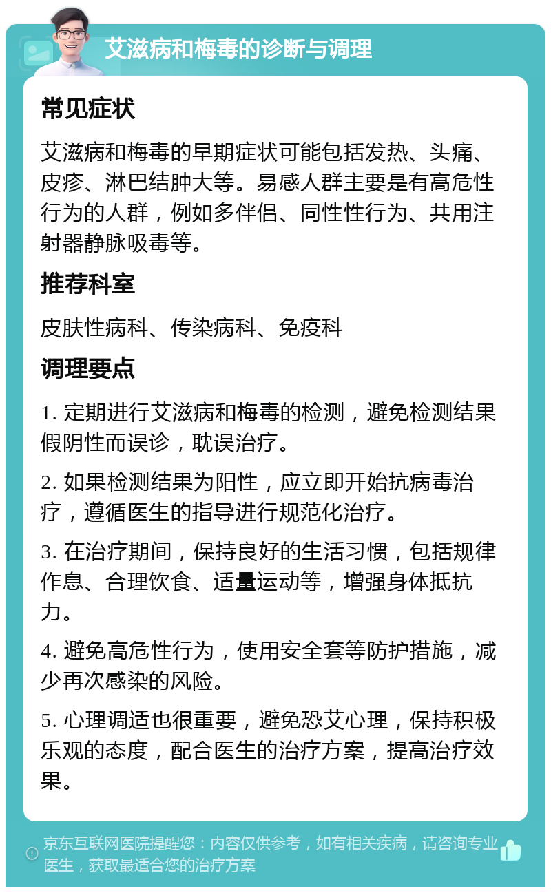 艾滋病和梅毒的诊断与调理 常见症状 艾滋病和梅毒的早期症状可能包括发热、头痛、皮疹、淋巴结肿大等。易感人群主要是有高危性行为的人群，例如多伴侣、同性性行为、共用注射器静脉吸毒等。 推荐科室 皮肤性病科、传染病科、免疫科 调理要点 1. 定期进行艾滋病和梅毒的检测，避免检测结果假阴性而误诊，耽误治疗。 2. 如果检测结果为阳性，应立即开始抗病毒治疗，遵循医生的指导进行规范化治疗。 3. 在治疗期间，保持良好的生活习惯，包括规律作息、合理饮食、适量运动等，增强身体抵抗力。 4. 避免高危性行为，使用安全套等防护措施，减少再次感染的风险。 5. 心理调适也很重要，避免恐艾心理，保持积极乐观的态度，配合医生的治疗方案，提高治疗效果。