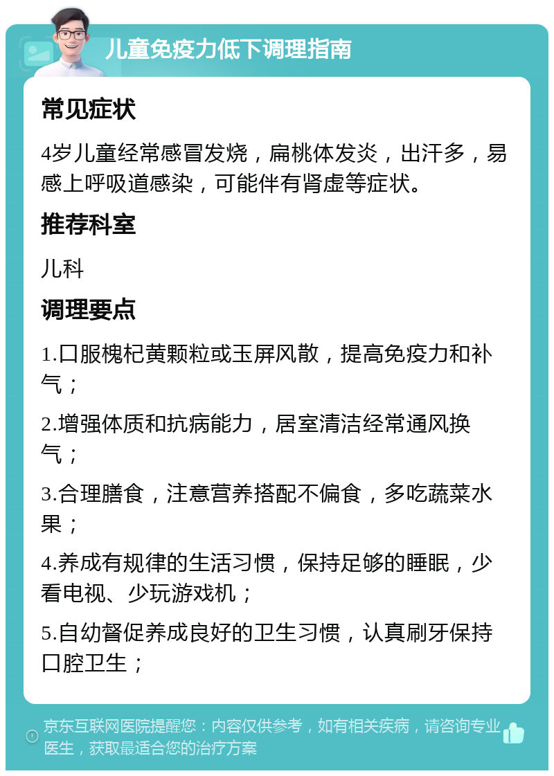 儿童免疫力低下调理指南 常见症状 4岁儿童经常感冒发烧，扁桃体发炎，出汗多，易感上呼吸道感染，可能伴有肾虚等症状。 推荐科室 儿科 调理要点 1.口服槐杞黄颗粒或玉屏风散，提高免疫力和补气； 2.增强体质和抗病能力，居室清洁经常通风换气； 3.合理膳食，注意营养搭配不偏食，多吃蔬菜水果； 4.养成有规律的生活习惯，保持足够的睡眠，少看电视、少玩游戏机； 5.自幼督促养成良好的卫生习惯，认真刷牙保持口腔卫生；