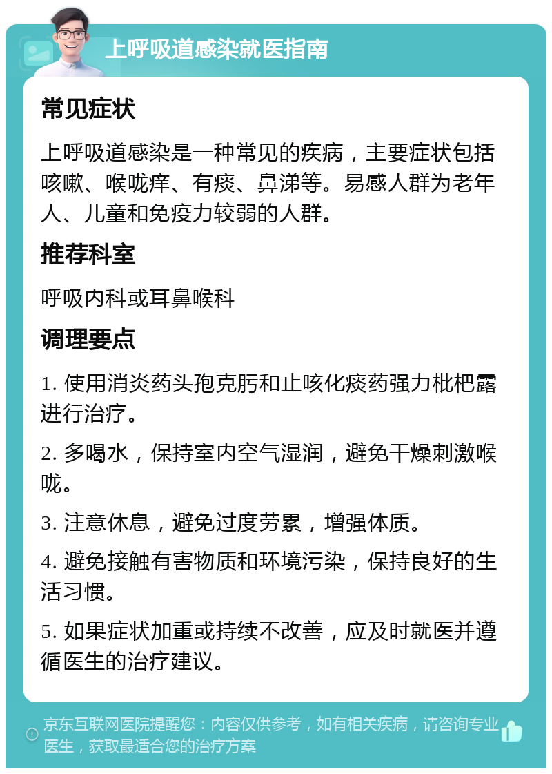 上呼吸道感染就医指南 常见症状 上呼吸道感染是一种常见的疾病，主要症状包括咳嗽、喉咙痒、有痰、鼻涕等。易感人群为老年人、儿童和免疫力较弱的人群。 推荐科室 呼吸内科或耳鼻喉科 调理要点 1. 使用消炎药头孢克肟和止咳化痰药强力枇杷露进行治疗。 2. 多喝水，保持室内空气湿润，避免干燥刺激喉咙。 3. 注意休息，避免过度劳累，增强体质。 4. 避免接触有害物质和环境污染，保持良好的生活习惯。 5. 如果症状加重或持续不改善，应及时就医并遵循医生的治疗建议。