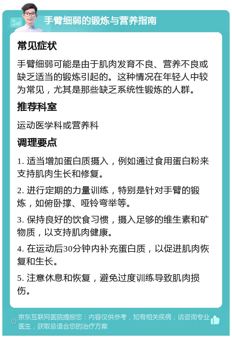 手臂细弱的锻炼与营养指南 常见症状 手臂细弱可能是由于肌肉发育不良、营养不良或缺乏适当的锻炼引起的。这种情况在年轻人中较为常见，尤其是那些缺乏系统性锻炼的人群。 推荐科室 运动医学科或营养科 调理要点 1. 适当增加蛋白质摄入，例如通过食用蛋白粉来支持肌肉生长和修复。 2. 进行定期的力量训练，特别是针对手臂的锻炼，如俯卧撑、哑铃弯举等。 3. 保持良好的饮食习惯，摄入足够的维生素和矿物质，以支持肌肉健康。 4. 在运动后30分钟内补充蛋白质，以促进肌肉恢复和生长。 5. 注意休息和恢复，避免过度训练导致肌肉损伤。