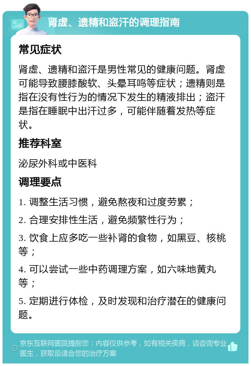 肾虚、遗精和盗汗的调理指南 常见症状 肾虚、遗精和盗汗是男性常见的健康问题。肾虚可能导致腰膝酸软、头晕耳鸣等症状；遗精则是指在没有性行为的情况下发生的精液排出；盗汗是指在睡眠中出汗过多，可能伴随着发热等症状。 推荐科室 泌尿外科或中医科 调理要点 1. 调整生活习惯，避免熬夜和过度劳累； 2. 合理安排性生活，避免频繁性行为； 3. 饮食上应多吃一些补肾的食物，如黑豆、核桃等； 4. 可以尝试一些中药调理方案，如六味地黄丸等； 5. 定期进行体检，及时发现和治疗潜在的健康问题。