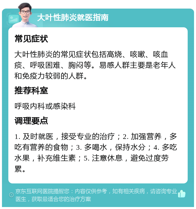 大叶性肺炎就医指南 常见症状 大叶性肺炎的常见症状包括高烧、咳嗽、咳血痰、呼吸困难、胸闷等。易感人群主要是老年人和免疫力较弱的人群。 推荐科室 呼吸内科或感染科 调理要点 1. 及时就医，接受专业的治疗；2. 加强营养，多吃有营养的食物；3. 多喝水，保持水分；4. 多吃水果，补充维生素；5. 注意休息，避免过度劳累。