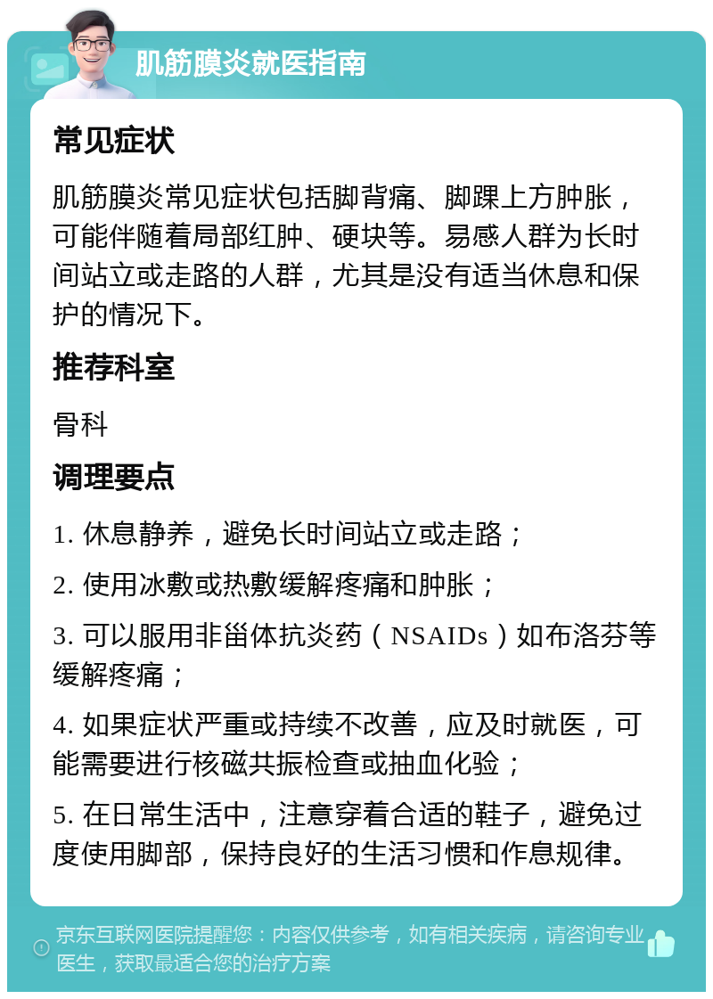 肌筋膜炎就医指南 常见症状 肌筋膜炎常见症状包括脚背痛、脚踝上方肿胀，可能伴随着局部红肿、硬块等。易感人群为长时间站立或走路的人群，尤其是没有适当休息和保护的情况下。 推荐科室 骨科 调理要点 1. 休息静养，避免长时间站立或走路； 2. 使用冰敷或热敷缓解疼痛和肿胀； 3. 可以服用非甾体抗炎药（NSAIDs）如布洛芬等缓解疼痛； 4. 如果症状严重或持续不改善，应及时就医，可能需要进行核磁共振检查或抽血化验； 5. 在日常生活中，注意穿着合适的鞋子，避免过度使用脚部，保持良好的生活习惯和作息规律。