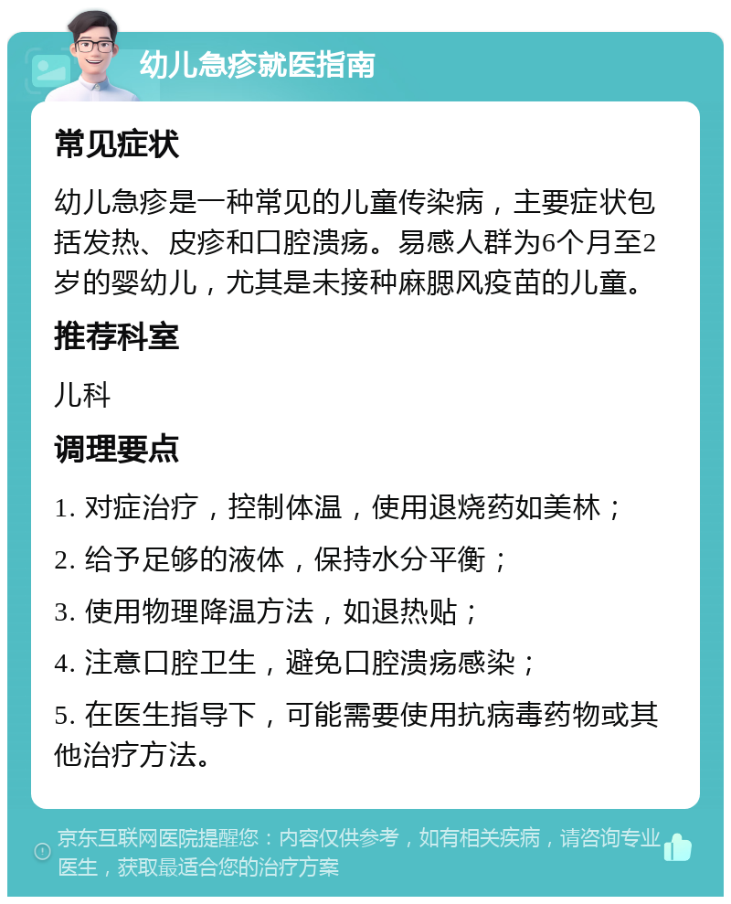 幼儿急疹就医指南 常见症状 幼儿急疹是一种常见的儿童传染病，主要症状包括发热、皮疹和口腔溃疡。易感人群为6个月至2岁的婴幼儿，尤其是未接种麻腮风疫苗的儿童。 推荐科室 儿科 调理要点 1. 对症治疗，控制体温，使用退烧药如美林； 2. 给予足够的液体，保持水分平衡； 3. 使用物理降温方法，如退热贴； 4. 注意口腔卫生，避免口腔溃疡感染； 5. 在医生指导下，可能需要使用抗病毒药物或其他治疗方法。