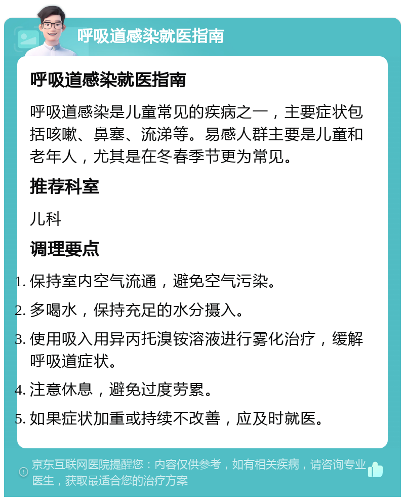 呼吸道感染就医指南 呼吸道感染就医指南 呼吸道感染是儿童常见的疾病之一，主要症状包括咳嗽、鼻塞、流涕等。易感人群主要是儿童和老年人，尤其是在冬春季节更为常见。 推荐科室 儿科 调理要点 保持室内空气流通，避免空气污染。 多喝水，保持充足的水分摄入。 使用吸入用异丙托溴铵溶液进行雾化治疗，缓解呼吸道症状。 注意休息，避免过度劳累。 如果症状加重或持续不改善，应及时就医。