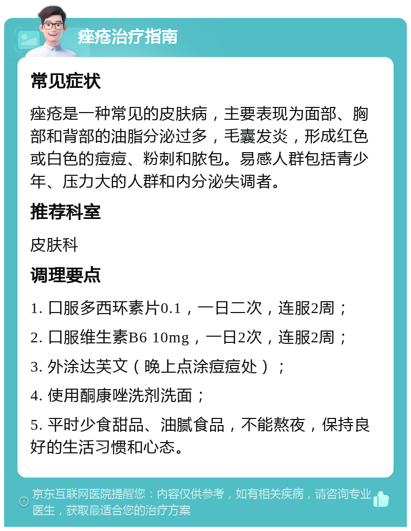 痤疮治疗指南 常见症状 痤疮是一种常见的皮肤病，主要表现为面部、胸部和背部的油脂分泌过多，毛囊发炎，形成红色或白色的痘痘、粉刺和脓包。易感人群包括青少年、压力大的人群和内分泌失调者。 推荐科室 皮肤科 调理要点 1. 口服多西环素片0.1，一日二次，连服2周； 2. 口服维生素B6 10mg，一日2次，连服2周； 3. 外涂达芙文（晚上点涂痘痘处）； 4. 使用酮康唑洗剂洗面； 5. 平时少食甜品、油腻食品，不能熬夜，保持良好的生活习惯和心态。