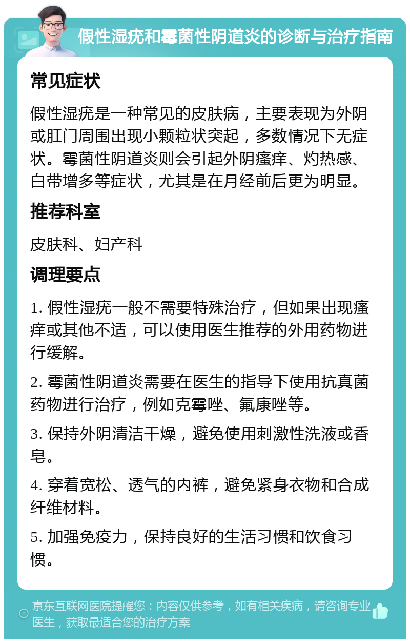 假性湿疣和霉菌性阴道炎的诊断与治疗指南 常见症状 假性湿疣是一种常见的皮肤病，主要表现为外阴或肛门周围出现小颗粒状突起，多数情况下无症状。霉菌性阴道炎则会引起外阴瘙痒、灼热感、白带增多等症状，尤其是在月经前后更为明显。 推荐科室 皮肤科、妇产科 调理要点 1. 假性湿疣一般不需要特殊治疗，但如果出现瘙痒或其他不适，可以使用医生推荐的外用药物进行缓解。 2. 霉菌性阴道炎需要在医生的指导下使用抗真菌药物进行治疗，例如克霉唑、氟康唑等。 3. 保持外阴清洁干燥，避免使用刺激性洗液或香皂。 4. 穿着宽松、透气的内裤，避免紧身衣物和合成纤维材料。 5. 加强免疫力，保持良好的生活习惯和饮食习惯。