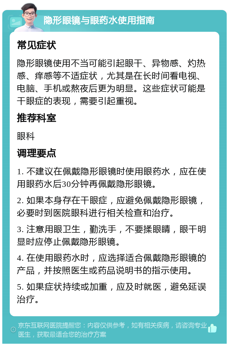 隐形眼镜与眼药水使用指南 常见症状 隐形眼镜使用不当可能引起眼干、异物感、灼热感、痒感等不适症状，尤其是在长时间看电视、电脑、手机或熬夜后更为明显。这些症状可能是干眼症的表现，需要引起重视。 推荐科室 眼科 调理要点 1. 不建议在佩戴隐形眼镜时使用眼药水，应在使用眼药水后30分钟再佩戴隐形眼镜。 2. 如果本身存在干眼症，应避免佩戴隐形眼镜，必要时到医院眼科进行相关检查和治疗。 3. 注意用眼卫生，勤洗手，不要揉眼睛，眼干明显时应停止佩戴隐形眼镜。 4. 在使用眼药水时，应选择适合佩戴隐形眼镜的产品，并按照医生或药品说明书的指示使用。 5. 如果症状持续或加重，应及时就医，避免延误治疗。