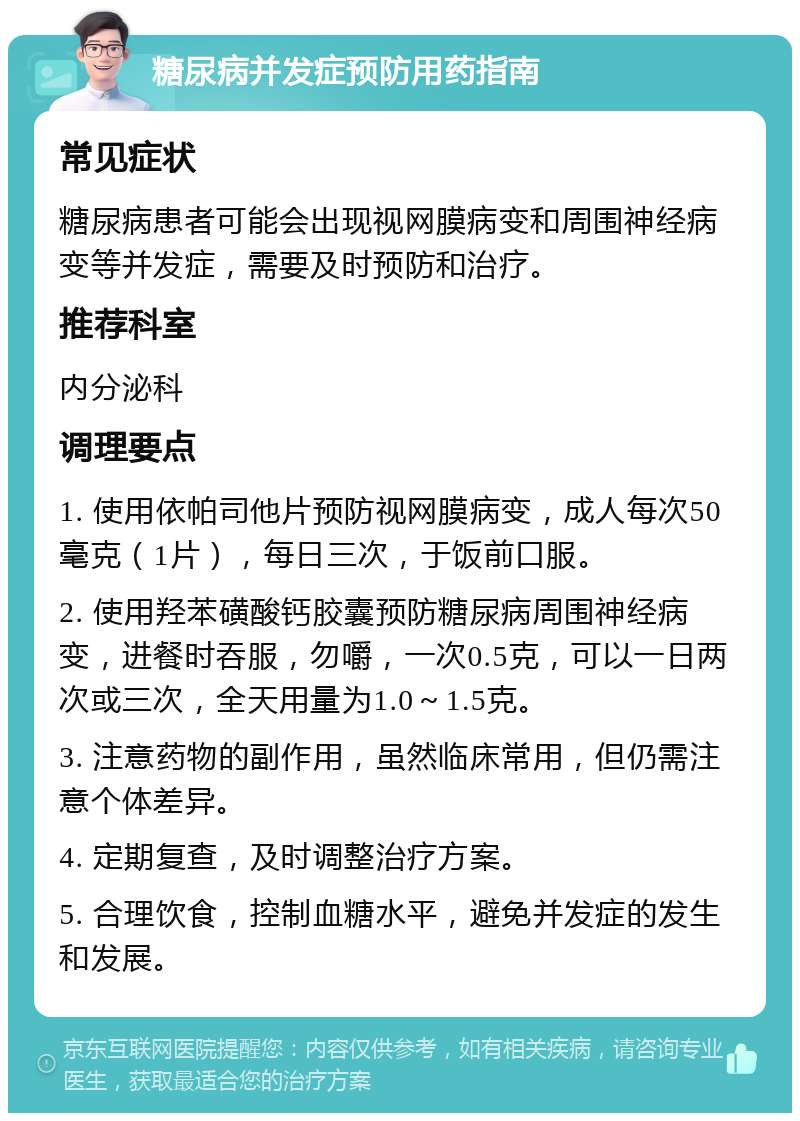 糖尿病并发症预防用药指南 常见症状 糖尿病患者可能会出现视网膜病变和周围神经病变等并发症，需要及时预防和治疗。 推荐科室 内分泌科 调理要点 1. 使用依帕司他片预防视网膜病变，成人每次50毫克（1片），每日三次，于饭前口服。 2. 使用羟苯磺酸钙胶囊预防糖尿病周围神经病变，进餐时吞服，勿嚼，一次0.5克，可以一日两次或三次，全天用量为1.0～1.5克。 3. 注意药物的副作用，虽然临床常用，但仍需注意个体差异。 4. 定期复查，及时调整治疗方案。 5. 合理饮食，控制血糖水平，避免并发症的发生和发展。