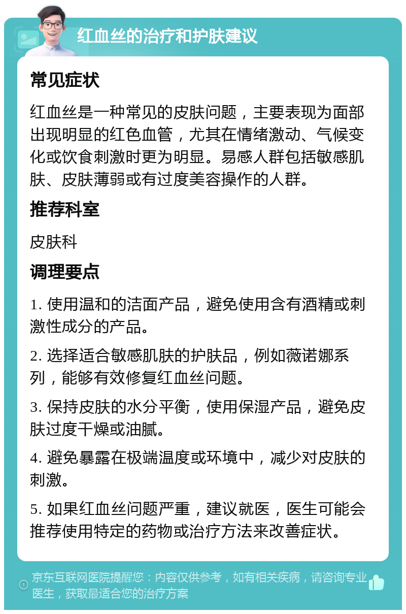 红血丝的治疗和护肤建议 常见症状 红血丝是一种常见的皮肤问题，主要表现为面部出现明显的红色血管，尤其在情绪激动、气候变化或饮食刺激时更为明显。易感人群包括敏感肌肤、皮肤薄弱或有过度美容操作的人群。 推荐科室 皮肤科 调理要点 1. 使用温和的洁面产品，避免使用含有酒精或刺激性成分的产品。 2. 选择适合敏感肌肤的护肤品，例如薇诺娜系列，能够有效修复红血丝问题。 3. 保持皮肤的水分平衡，使用保湿产品，避免皮肤过度干燥或油腻。 4. 避免暴露在极端温度或环境中，减少对皮肤的刺激。 5. 如果红血丝问题严重，建议就医，医生可能会推荐使用特定的药物或治疗方法来改善症状。