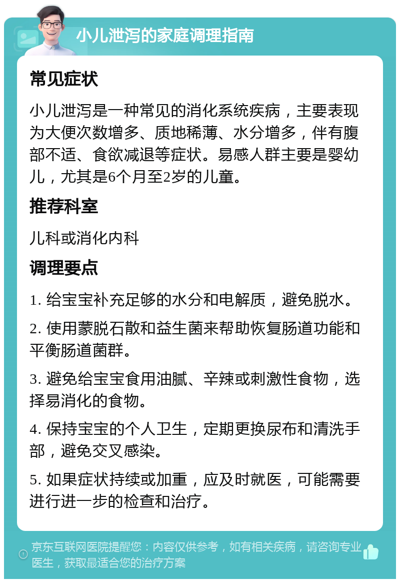 小儿泄泻的家庭调理指南 常见症状 小儿泄泻是一种常见的消化系统疾病，主要表现为大便次数增多、质地稀薄、水分增多，伴有腹部不适、食欲减退等症状。易感人群主要是婴幼儿，尤其是6个月至2岁的儿童。 推荐科室 儿科或消化内科 调理要点 1. 给宝宝补充足够的水分和电解质，避免脱水。 2. 使用蒙脱石散和益生菌来帮助恢复肠道功能和平衡肠道菌群。 3. 避免给宝宝食用油腻、辛辣或刺激性食物，选择易消化的食物。 4. 保持宝宝的个人卫生，定期更换尿布和清洗手部，避免交叉感染。 5. 如果症状持续或加重，应及时就医，可能需要进行进一步的检查和治疗。