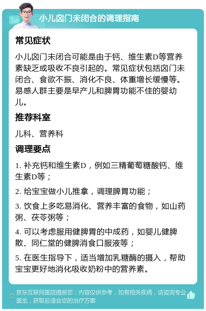 小儿囟门未闭合的调理指南 常见症状 小儿囟门未闭合可能是由于钙、维生素D等营养素缺乏或吸收不良引起的。常见症状包括囟门未闭合、食欲不振、消化不良、体重增长缓慢等。易感人群主要是早产儿和脾胃功能不佳的婴幼儿。 推荐科室 儿科、营养科 调理要点 1. 补充钙和维生素D，例如三精葡萄糖酸钙、维生素D等； 2. 给宝宝做小儿推拿，调理脾胃功能； 3. 饮食上多吃易消化、营养丰富的食物，如山药粥、茯苓粥等； 4. 可以考虑服用健脾胃的中成药，如婴儿健脾散、同仁堂的健脾消食口服液等； 5. 在医生指导下，适当增加乳糖酶的摄入，帮助宝宝更好地消化吸收奶粉中的营养素。