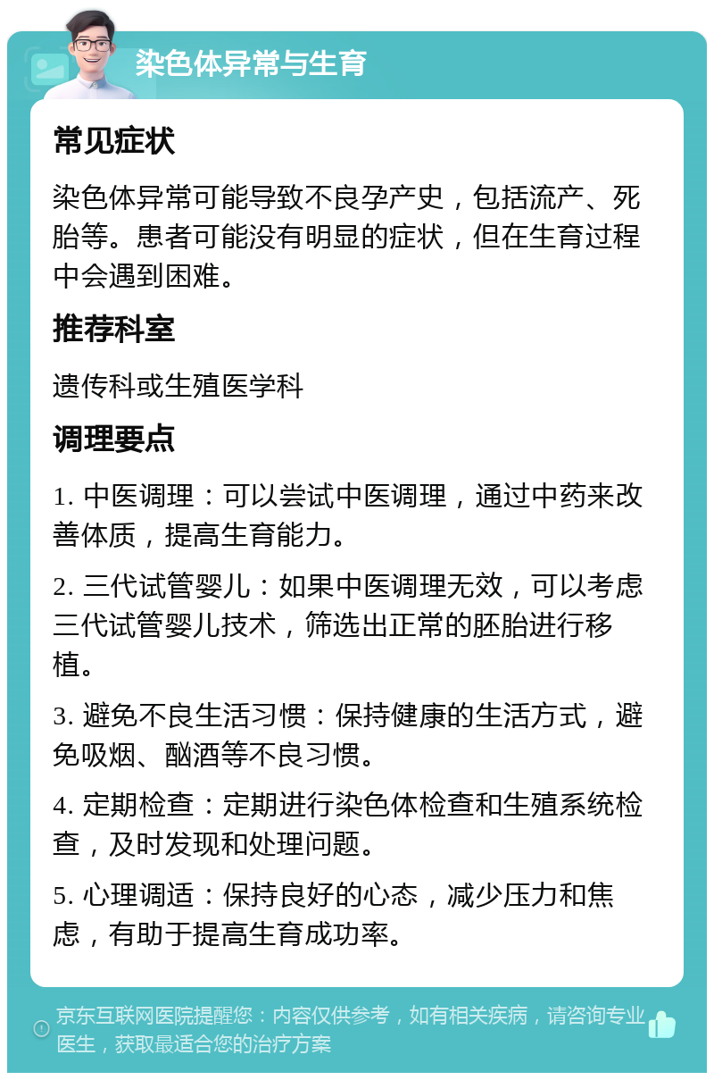 染色体异常与生育 常见症状 染色体异常可能导致不良孕产史，包括流产、死胎等。患者可能没有明显的症状，但在生育过程中会遇到困难。 推荐科室 遗传科或生殖医学科 调理要点 1. 中医调理：可以尝试中医调理，通过中药来改善体质，提高生育能力。 2. 三代试管婴儿：如果中医调理无效，可以考虑三代试管婴儿技术，筛选出正常的胚胎进行移植。 3. 避免不良生活习惯：保持健康的生活方式，避免吸烟、酗酒等不良习惯。 4. 定期检查：定期进行染色体检查和生殖系统检查，及时发现和处理问题。 5. 心理调适：保持良好的心态，减少压力和焦虑，有助于提高生育成功率。