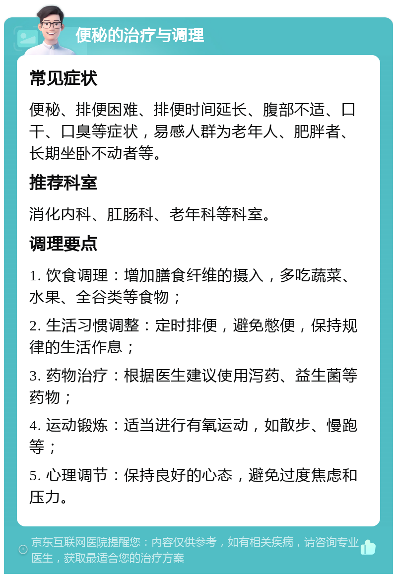 便秘的治疗与调理 常见症状 便秘、排便困难、排便时间延长、腹部不适、口干、口臭等症状，易感人群为老年人、肥胖者、长期坐卧不动者等。 推荐科室 消化内科、肛肠科、老年科等科室。 调理要点 1. 饮食调理：增加膳食纤维的摄入，多吃蔬菜、水果、全谷类等食物； 2. 生活习惯调整：定时排便，避免憋便，保持规律的生活作息； 3. 药物治疗：根据医生建议使用泻药、益生菌等药物； 4. 运动锻炼：适当进行有氧运动，如散步、慢跑等； 5. 心理调节：保持良好的心态，避免过度焦虑和压力。