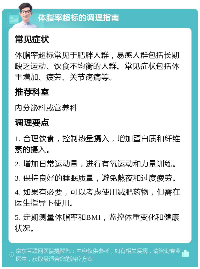 体脂率超标的调理指南 常见症状 体脂率超标常见于肥胖人群，易感人群包括长期缺乏运动、饮食不均衡的人群。常见症状包括体重增加、疲劳、关节疼痛等。 推荐科室 内分泌科或营养科 调理要点 1. 合理饮食，控制热量摄入，增加蛋白质和纤维素的摄入。 2. 增加日常运动量，进行有氧运动和力量训练。 3. 保持良好的睡眠质量，避免熬夜和过度疲劳。 4. 如果有必要，可以考虑使用减肥药物，但需在医生指导下使用。 5. 定期测量体脂率和BMI，监控体重变化和健康状况。