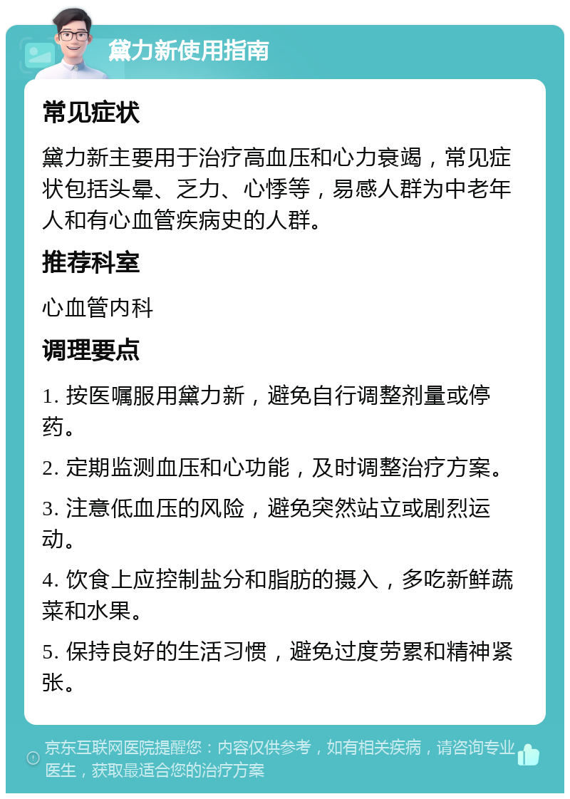 黛力新使用指南 常见症状 黛力新主要用于治疗高血压和心力衰竭，常见症状包括头晕、乏力、心悸等，易感人群为中老年人和有心血管疾病史的人群。 推荐科室 心血管内科 调理要点 1. 按医嘱服用黛力新，避免自行调整剂量或停药。 2. 定期监测血压和心功能，及时调整治疗方案。 3. 注意低血压的风险，避免突然站立或剧烈运动。 4. 饮食上应控制盐分和脂肪的摄入，多吃新鲜蔬菜和水果。 5. 保持良好的生活习惯，避免过度劳累和精神紧张。