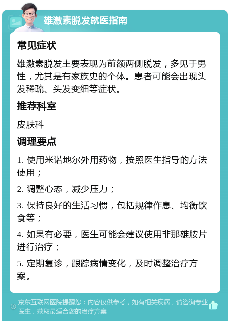 雄激素脱发就医指南 常见症状 雄激素脱发主要表现为前额两侧脱发，多见于男性，尤其是有家族史的个体。患者可能会出现头发稀疏、头发变细等症状。 推荐科室 皮肤科 调理要点 1. 使用米诺地尔外用药物，按照医生指导的方法使用； 2. 调整心态，减少压力； 3. 保持良好的生活习惯，包括规律作息、均衡饮食等； 4. 如果有必要，医生可能会建议使用非那雄胺片进行治疗； 5. 定期复诊，跟踪病情变化，及时调整治疗方案。