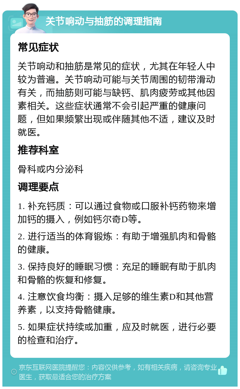 关节响动与抽筋的调理指南 常见症状 关节响动和抽筋是常见的症状，尤其在年轻人中较为普遍。关节响动可能与关节周围的韧带滑动有关，而抽筋则可能与缺钙、肌肉疲劳或其他因素相关。这些症状通常不会引起严重的健康问题，但如果频繁出现或伴随其他不适，建议及时就医。 推荐科室 骨科或内分泌科 调理要点 1. 补充钙质：可以通过食物或口服补钙药物来增加钙的摄入，例如钙尔奇D等。 2. 进行适当的体育锻炼：有助于增强肌肉和骨骼的健康。 3. 保持良好的睡眠习惯：充足的睡眠有助于肌肉和骨骼的恢复和修复。 4. 注意饮食均衡：摄入足够的维生素D和其他营养素，以支持骨骼健康。 5. 如果症状持续或加重，应及时就医，进行必要的检查和治疗。