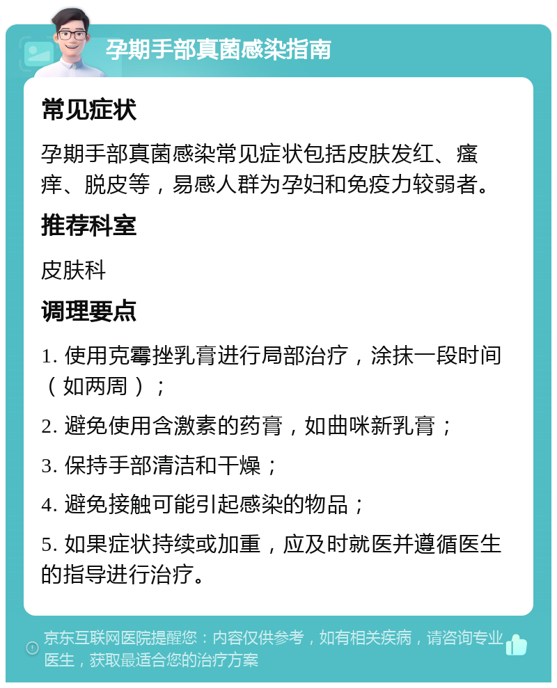 孕期手部真菌感染指南 常见症状 孕期手部真菌感染常见症状包括皮肤发红、瘙痒、脱皮等，易感人群为孕妇和免疫力较弱者。 推荐科室 皮肤科 调理要点 1. 使用克霉挫乳膏进行局部治疗，涂抹一段时间（如两周）； 2. 避免使用含激素的药膏，如曲咪新乳膏； 3. 保持手部清洁和干燥； 4. 避免接触可能引起感染的物品； 5. 如果症状持续或加重，应及时就医并遵循医生的指导进行治疗。