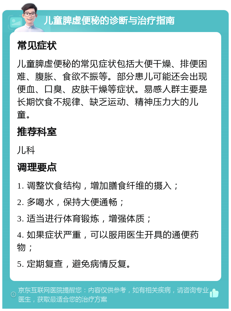 儿童脾虚便秘的诊断与治疗指南 常见症状 儿童脾虚便秘的常见症状包括大便干燥、排便困难、腹胀、食欲不振等。部分患儿可能还会出现便血、口臭、皮肤干燥等症状。易感人群主要是长期饮食不规律、缺乏运动、精神压力大的儿童。 推荐科室 儿科 调理要点 1. 调整饮食结构，增加膳食纤维的摄入； 2. 多喝水，保持大便通畅； 3. 适当进行体育锻炼，增强体质； 4. 如果症状严重，可以服用医生开具的通便药物； 5. 定期复查，避免病情反复。