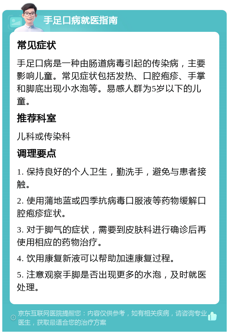 手足口病就医指南 常见症状 手足口病是一种由肠道病毒引起的传染病，主要影响儿童。常见症状包括发热、口腔疱疹、手掌和脚底出现小水泡等。易感人群为5岁以下的儿童。 推荐科室 儿科或传染科 调理要点 1. 保持良好的个人卫生，勤洗手，避免与患者接触。 2. 使用蒲地蓝或四季抗病毒口服液等药物缓解口腔疱疹症状。 3. 对于脚气的症状，需要到皮肤科进行确诊后再使用相应的药物治疗。 4. 饮用康复新液可以帮助加速康复过程。 5. 注意观察手脚是否出现更多的水泡，及时就医处理。