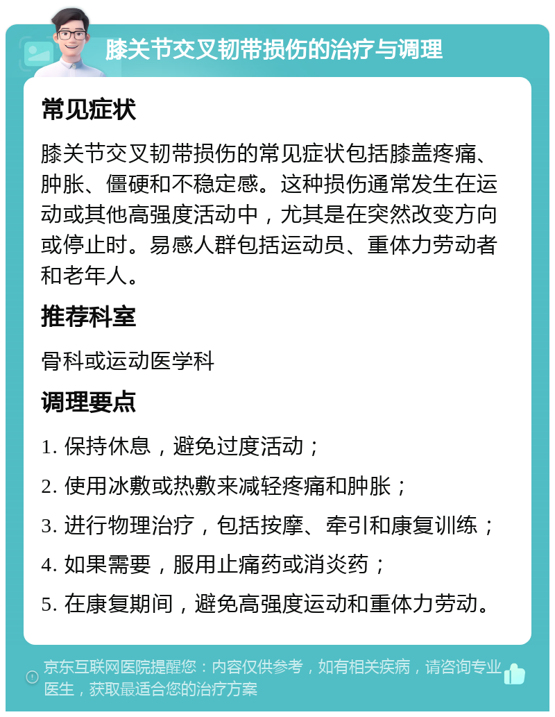 膝关节交叉韧带损伤的治疗与调理 常见症状 膝关节交叉韧带损伤的常见症状包括膝盖疼痛、肿胀、僵硬和不稳定感。这种损伤通常发生在运动或其他高强度活动中，尤其是在突然改变方向或停止时。易感人群包括运动员、重体力劳动者和老年人。 推荐科室 骨科或运动医学科 调理要点 1. 保持休息，避免过度活动； 2. 使用冰敷或热敷来减轻疼痛和肿胀； 3. 进行物理治疗，包括按摩、牵引和康复训练； 4. 如果需要，服用止痛药或消炎药； 5. 在康复期间，避免高强度运动和重体力劳动。