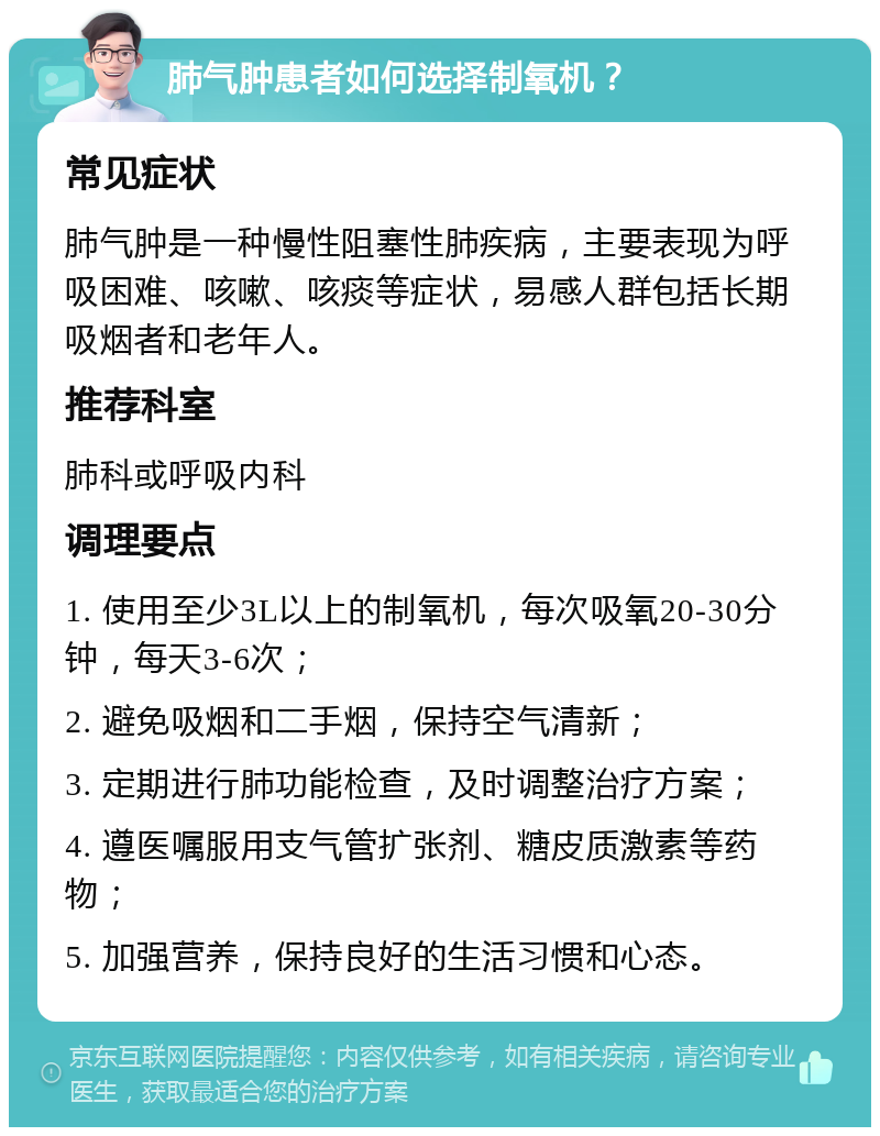 肺气肿患者如何选择制氧机？ 常见症状 肺气肿是一种慢性阻塞性肺疾病，主要表现为呼吸困难、咳嗽、咳痰等症状，易感人群包括长期吸烟者和老年人。 推荐科室 肺科或呼吸内科 调理要点 1. 使用至少3L以上的制氧机，每次吸氧20-30分钟，每天3-6次； 2. 避免吸烟和二手烟，保持空气清新； 3. 定期进行肺功能检查，及时调整治疗方案； 4. 遵医嘱服用支气管扩张剂、糖皮质激素等药物； 5. 加强营养，保持良好的生活习惯和心态。